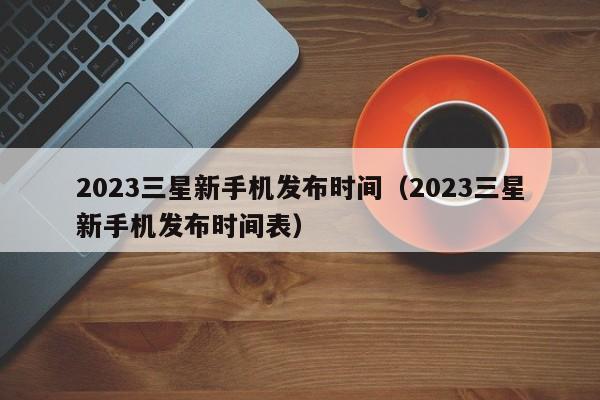 2023三星新手机发布时间（2023三星新手机发布时间表）