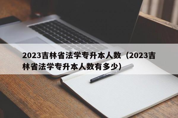 2023吉林省法学专升本人数（2023吉林省法学专升本人数有多少）