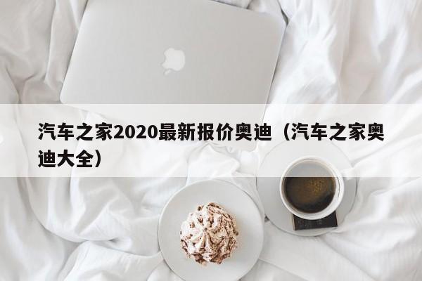 汽车之家2020最新报价奥迪（汽车之家奥迪大全）