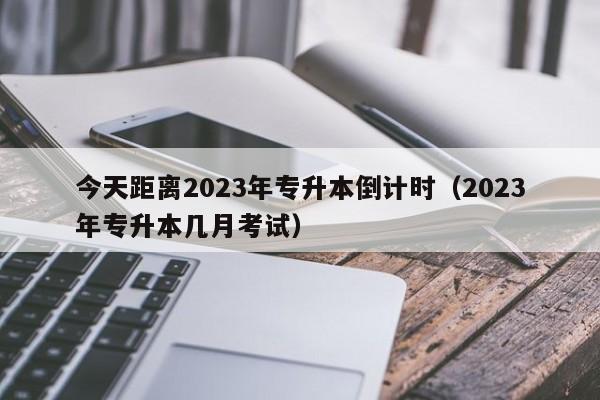 今天距离2023年专升本倒计时（2023年专升本几月考试）