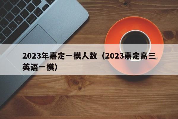 2023年嘉定一模人数（2023嘉定高三英语一模）