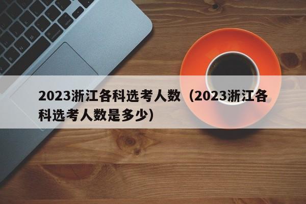 2023浙江各科选考人数（2023浙江各科选考人数是多少）