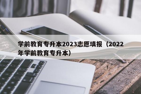 学前教育专升本2023志愿填报（2022年学前教育专升本）