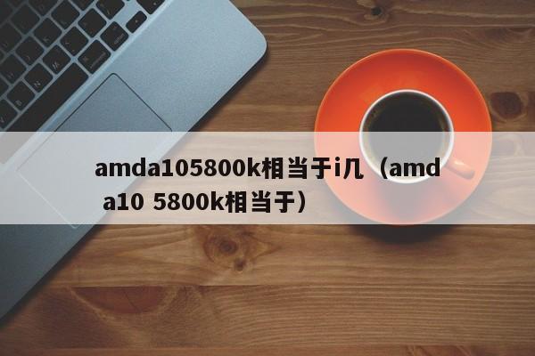 amda105800k相当于i几（amd a10 5800k相当于）