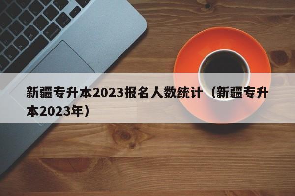 新疆专升本2023报名人数统计（新疆专升本2023年）