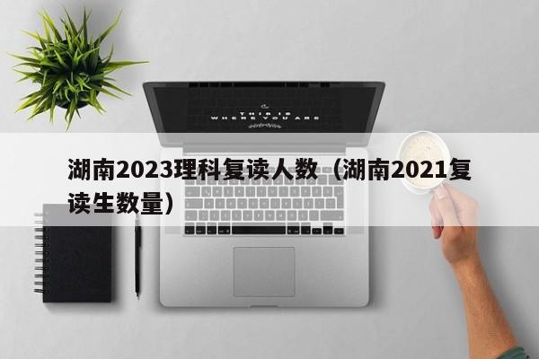 湖南2023理科复读人数（湖南2021复读生数量）