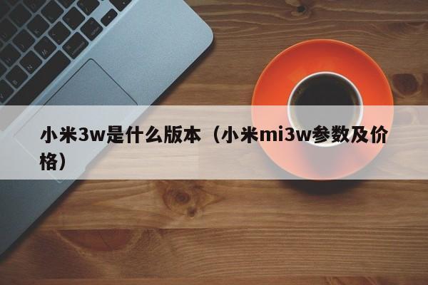 小米3w是什么版本（小米mi3w参数及价格）