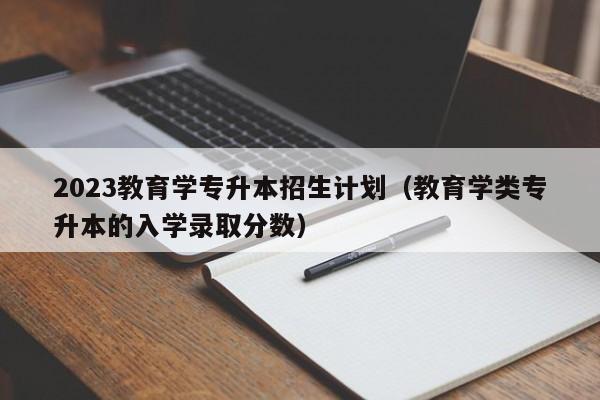 2023教育学专升本招生计划（教育学类专升本的入学录取分数）