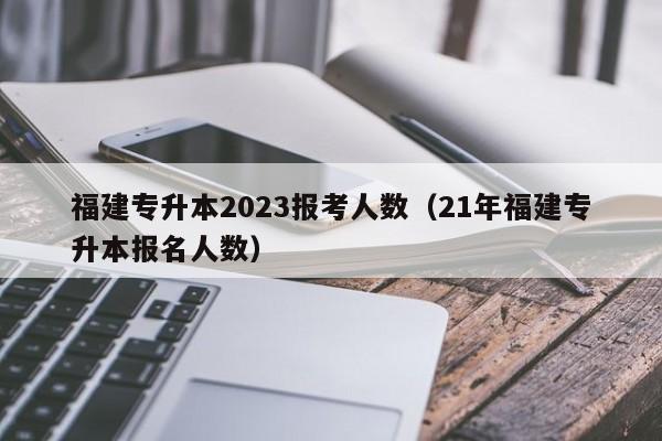 福建专升本2023报考人数（21年福建专升本报名人数）