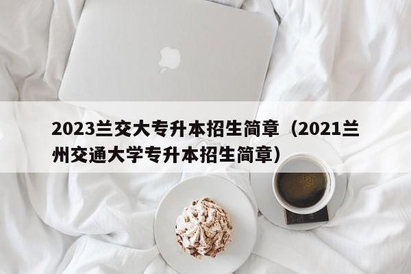 2023兰交大专升本招生简章（2021兰州交通大学专升本招生简章）