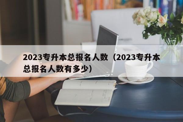 2023专升本总报名人数（2023专升本总报名人数有多少）