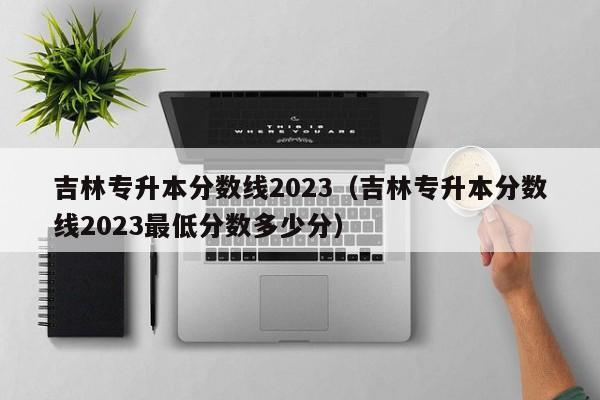 吉林专升本分数线2023（吉林专升本分数线2023最低分数多少分）