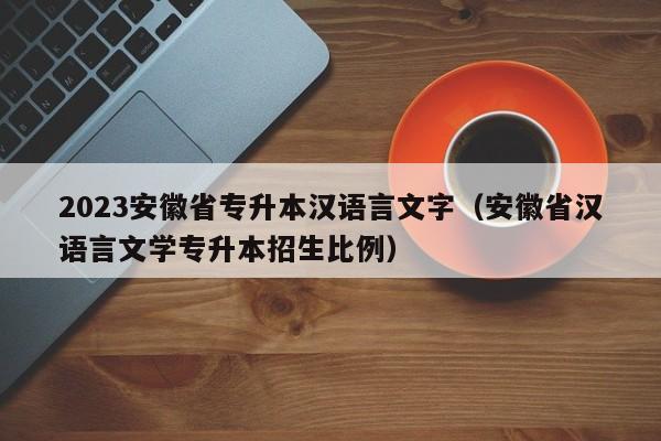 2023安徽省专升本汉语言文字（安徽省汉语言文学专升本招生比例）