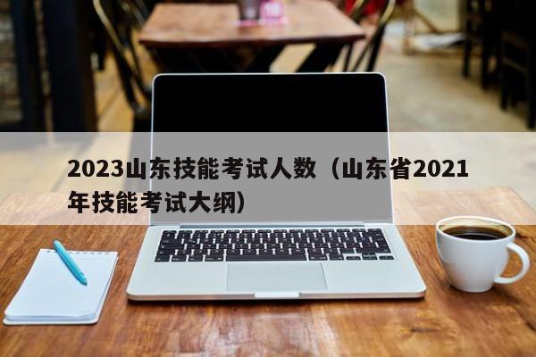 2023山东技能考试人数（山东省2021年技能考试大纲）