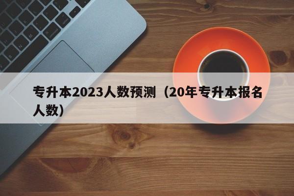 专升本2023人数预测（20年专升本报名人数）