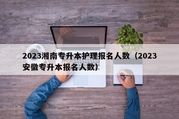 2023湘南专升本护理报名人数（2023安徽专升本报名人数）