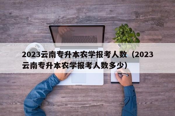 2023云南专升本农学报考人数（2023云南专升本农学报考人数多少）