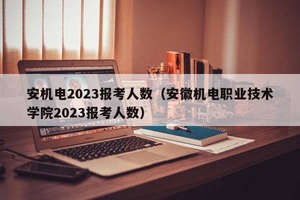 安机电2023报考人数（安徽机电职业技术学院2023报考人数）