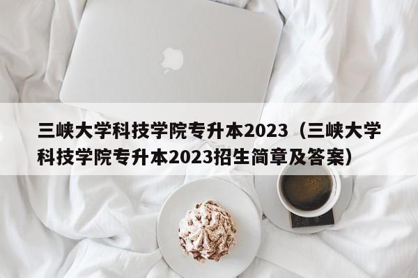 三峡大学科技学院专升本2023（三峡大学科技学院专升本2023招生简章及答案）