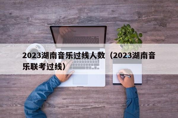 2023湖南音乐过线人数（2023湖南音乐联考过线）