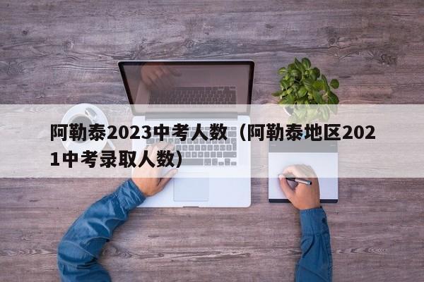 阿勒泰2023中考人数（阿勒泰地区2021中考录取人数）