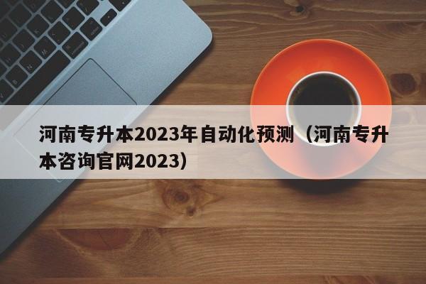 河南专升本2023年自动化预测（河南专升本咨询官网2023）