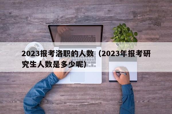 2023报考洛职的人数（2023年报考研究生人数是多少呢）