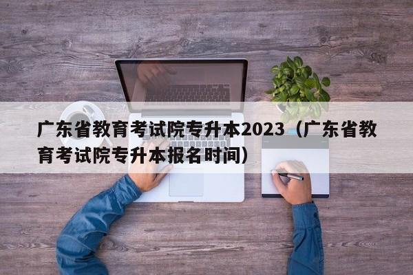 广东省教育考试院专升本2023（广东省教育考试院专升本报名时间）