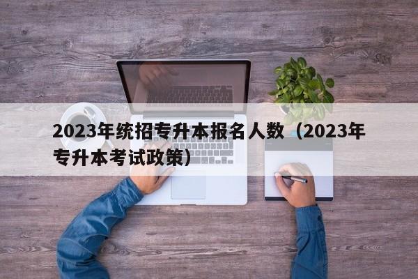 2023年统招专升本报名人数（2023年专升本考试政策）