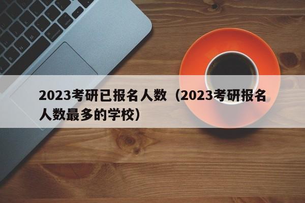 2023考研已报名人数（2023考研报名人数最多的学校）