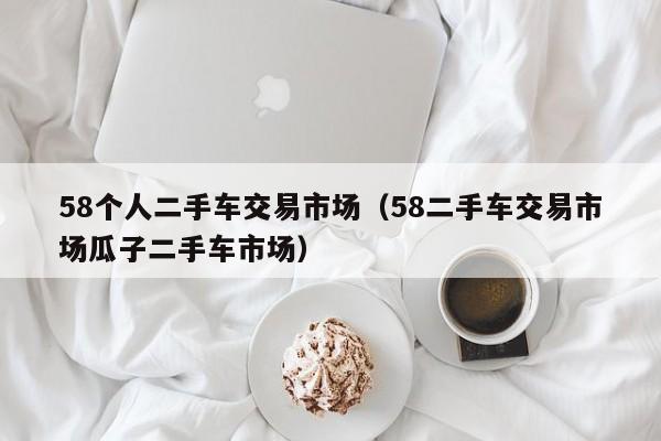 58个人二手车交易市场（58二手车交易市场瓜子二手车市场）