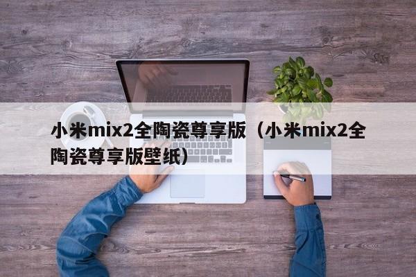 小米mix2全陶瓷尊享版（小米mix2全陶瓷尊享版壁纸）