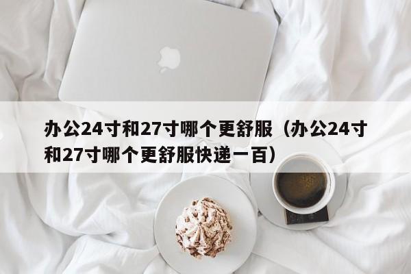 办公24寸和27寸哪个更舒服（办公24寸和27寸哪个更舒服快递一百）