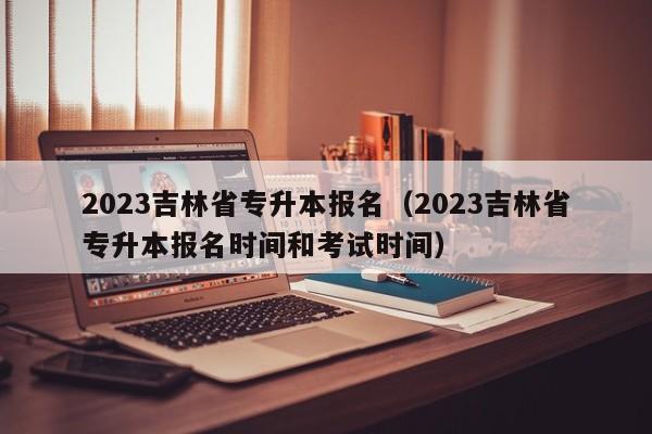 2023吉林省专升本报名（2023吉林省专升本报名时间和考试时间）