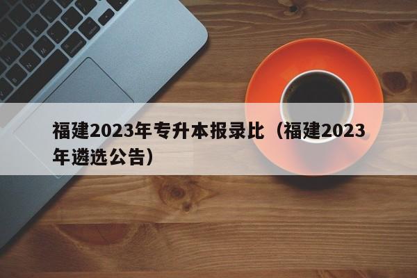 福建2023年专升本报录比（福建2023年遴选公告）