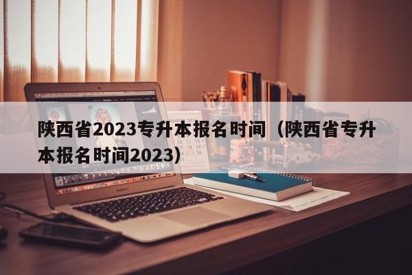 陕西省2023专升本报名时间（陕西省专升本报名时间2023）