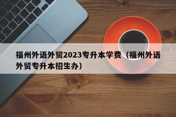 福州外语外贸2023专升本学费（福州外语外贸专升本招生办）