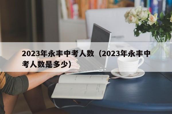 2023年永丰中考人数（2023年永丰中考人数是多少）