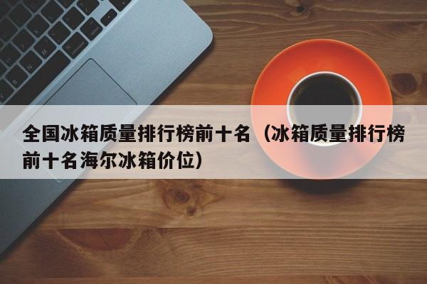 全国冰箱质量排行榜前十名（冰箱质量排行榜前十名海尔冰箱价位）