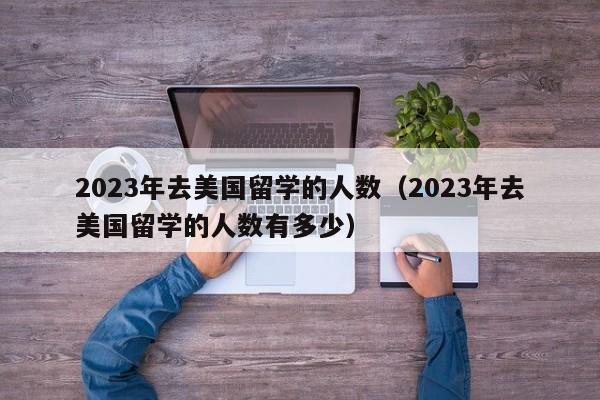 2023年去美国留学的人数（2023年去美国留学的人数有多少）