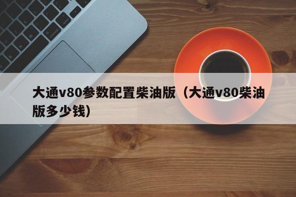 大通v80参数配置柴油版（大通v80柴油版多少钱）