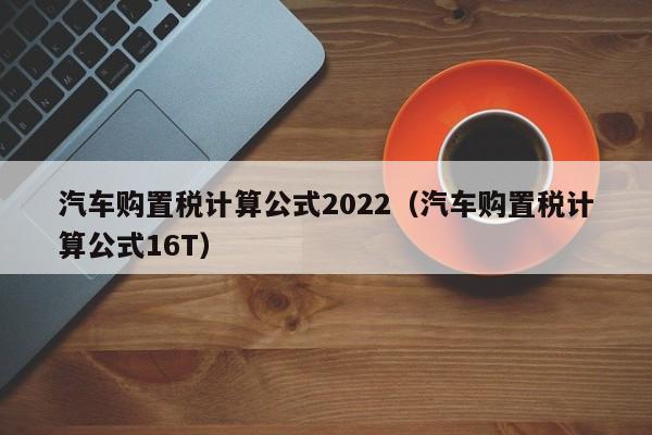 汽车购置税计算公式2022（汽车购置税计算公式16T）