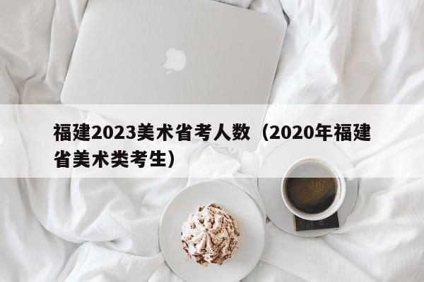 福建2023美术省考人数（2020年福建省美术类考生）