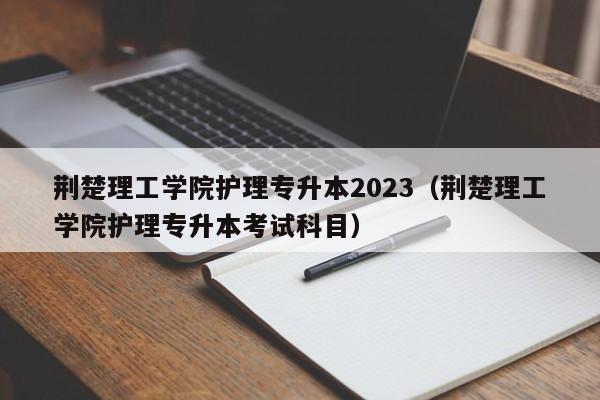 荆楚理工学院护理专升本2023（荆楚理工学院护理专升本考试科目）