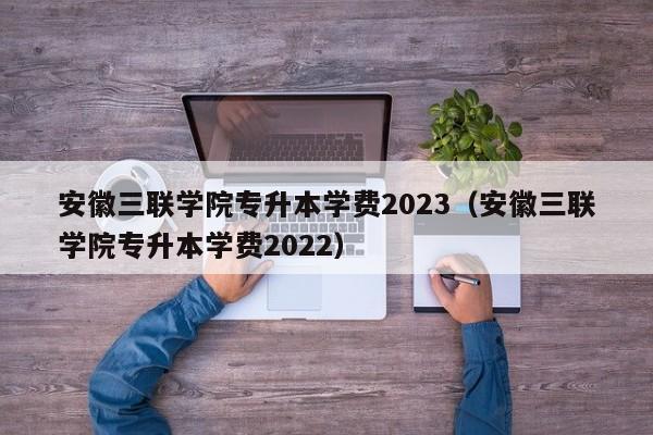 安徽三联学院专升本学费2023（安徽三联学院专升本学费2022）