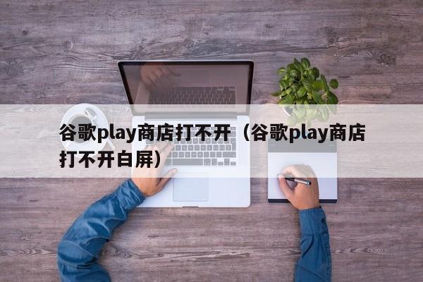 谷歌play商店打不开（谷歌play商店打不开白屏）