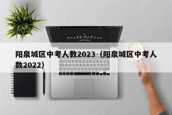 阳泉城区中考人数2023（阳泉城区中考人数2022）