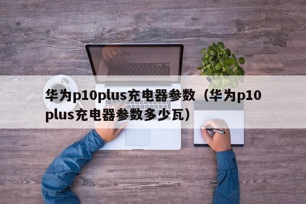 华为p10plus充电器参数（华为p10plus充电器参数多少瓦）