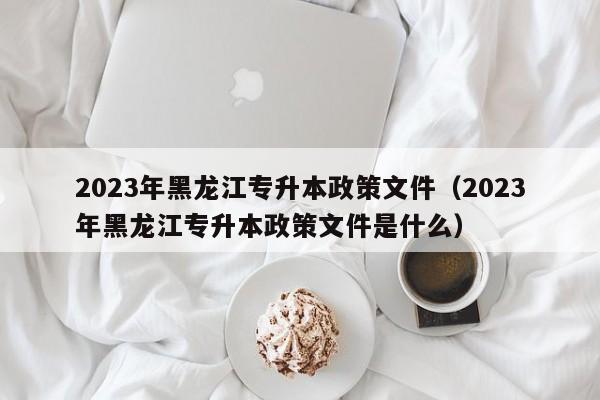 2023年黑龙江专升本政策文件（2023年黑龙江专升本政策文件是什么）