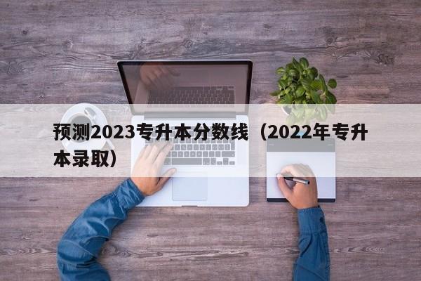 预测2023专升本分数线（2022年专升本录取）